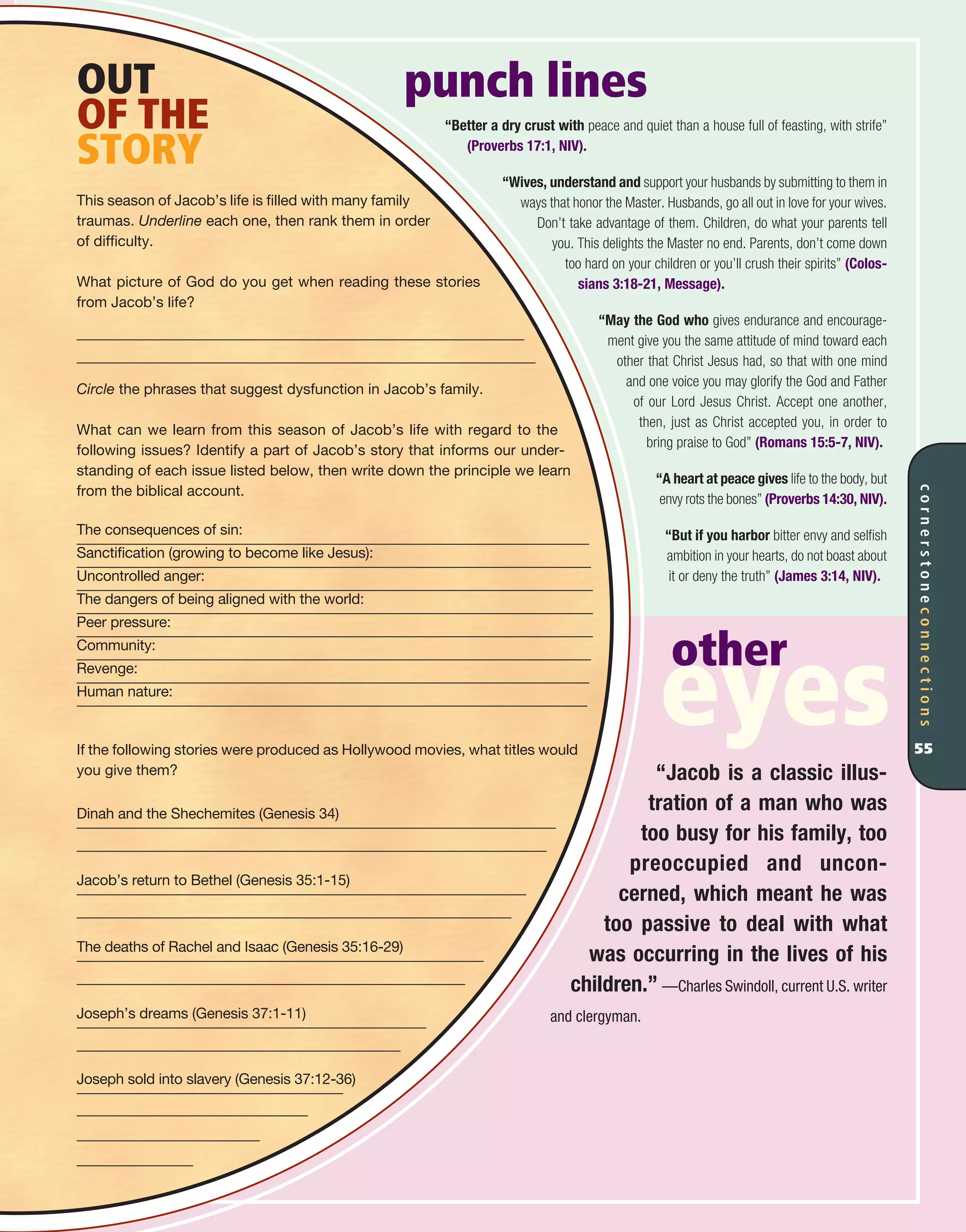 punch lines
“Better a dry crust with peace and quiet than a house full of feasting, with strife”
(Proverbs 17:1, NIV).
“Wives, understand and support your husbands by submitting to them in
ways that honor the Master. Husbands, go all out in love for your wives.
Don’t take advantage of them. Children, do what your parents tell
you. This delights the Master no end. Parents, don’t come down
too hard on your children or you’ll crush their spirits” (Colos-
sians 3:18-21, Message).
“May the God who gives endurance and encourage-
ment give you the same attitude of mind toward each
other that Christ Jesus had, so that with one mind
and one voice you may glorify the God and Father
of our Lord Jesus Christ. Accept one another,
then, just as Christ accepted you, in order to
bring praise to God” (Romans 15:5-7, NIV).
“A heart at peace gives life to the body, but
envy rots the bones” (Proverbs 14:30, NIV).
“But if you harbor bitter envy and selfish
ambition in your hearts, do not boast about
it or deny the truth” (James 3:14, NIV).
“Jacob is a classic illus-
tration of a man who was
too busy for his family, too
preoccupied and uncon-
cerned, which meant he was
too passive to deal with what
was occurring in the lives of his
children.” —Charles Swindoll, current U.S. writer
and clergyman.
OUT
OF THE
STORY
This season of Jacob’s life is filled with many family
traumas. Underline each one, then rank them in order
of difficulty.
What picture of God do you get when reading these stories
from Jacob’s life?
Circle the phrases that suggest dysfunction in Jacob’s family.
What can we learn from this season of Jacob’s life with regard to the
following issues? Identify a part of Jacob’s story that informs our under-
standing of each issue listed below, then write down the principle we learn
from the biblical account.
The consequences of sin:
Sanctification (growing to become like Jesus):
Uncontrolled anger:
The dangers of being aligned with the world:
Peer pressure:
Community:
Revenge:
Human nature:
If the following stories were produced as Hollywood movies, what titles would
you give them?
Dinah and the Shechemites (Genesis 34)
Jacob’s return to Bethel (Genesis 35:1-15)
The deaths of Rachel and Isaac (Genesis 35:16-29)
Joseph’s dreams (Genesis 37:1-11)
Joseph sold into slavery (Genesis 37:12-36)
cornerstoneconnections
55
other
eyes
 
