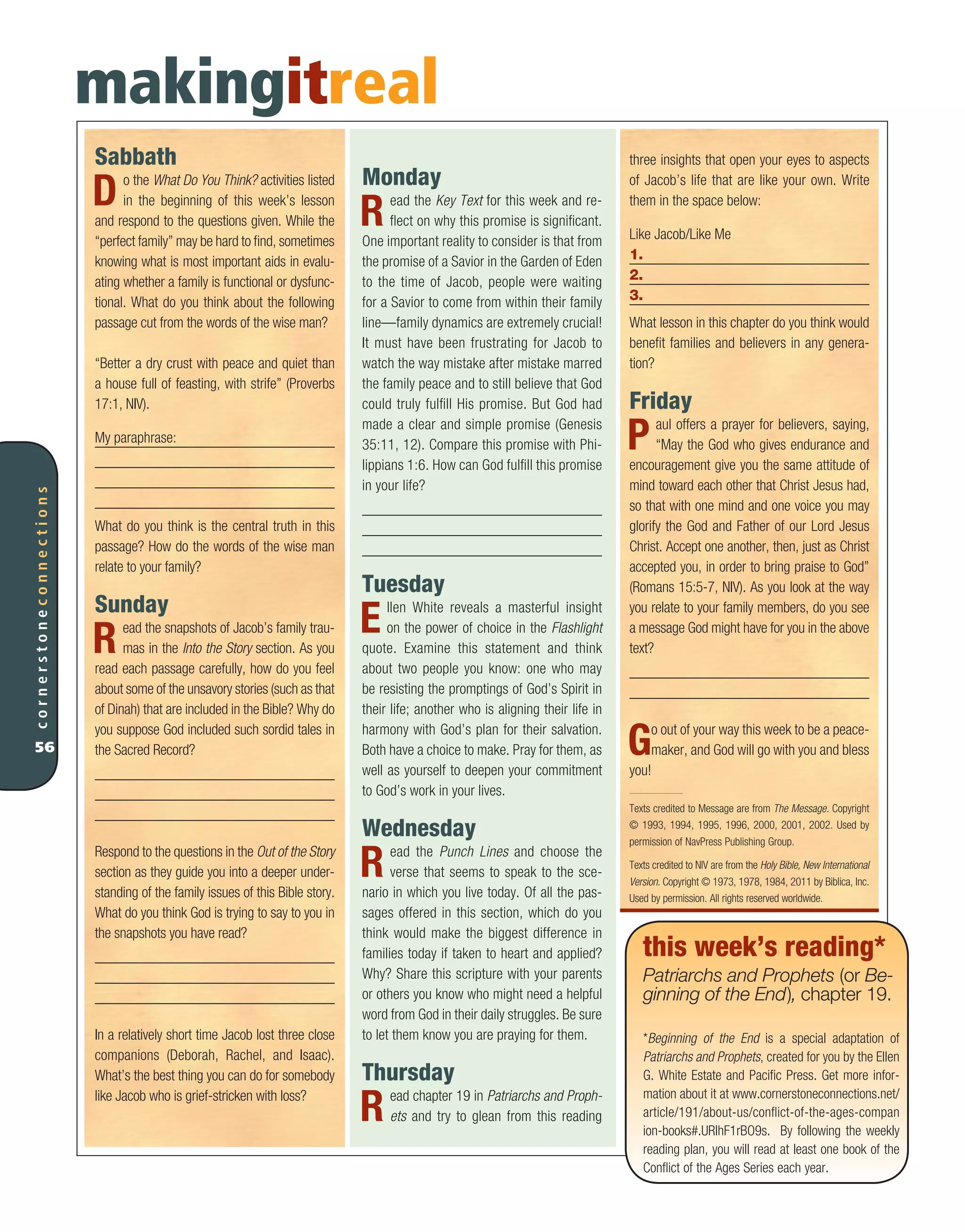 Sabbath
Do the What Do You Think? activities listed
in the beginning of this week’s lesson
and respond to the questions given. While the
“perfect family” may be hard to find, sometimes
knowing what is most important aids in evalu-
ating whether a family is functional or dysfunc-
tional. What do you think about the following
passage cut from the words of the wise man?
“Better a dry crust with peace and quiet than
a house full of feasting, with strife” (Proverbs
17:1, NIV).
My paraphrase:
What do you think is the central truth in this
passage? How do the words of the wise man
relate to your family?
Sunday
Read the snapshots of Jacob’s family trau-
mas in the Into the Story section. As you
read each passage carefully, how do you feel
about some of the unsavory stories (such as that
of Dinah) that are included in the Bible? Why do
you suppose God included such sordid tales in
the Sacred Record?
Respond to the questions in the Out of the Story
section as they guide you into a deeper under-
standing of the family issues of this Bible story.
What do you think God is trying to say to you in
the snapshots you have read?
In a relatively short time Jacob lost three close
companions (Deborah, Rachel, and Isaac).
What’s the best thing you can do for somebody
like Jacob who is grief-stricken with loss?
cornerstoneconnections
56
three insights that open your eyes to aspects
of Jacob’s life that are like your own. Write
them in the space below:
Like Jacob/Like Me
1.
2.
3.
What lesson in this chapter do you think would
benefit families and believers in any genera-
tion?
Friday
Paul offers a prayer for believers, saying,
“May the God who gives endurance and
encouragement give you the same attitude of
mind toward each other that Christ Jesus had,
so that with one mind and one voice you may
glorify the God and Father of our Lord Jesus
Christ. Accept one another, then, just as Christ
accepted you, in order to bring praise to God”
(Romans 15:5-7, NIV). As you look at the way
you relate to your family members, do you see
a message God might have for you in the above
text?
Go out of your way this week to be a peace-
maker, and God will go with you and bless
you!
Texts credited to Message are from The Message. Copyright
© 1993, 1994, 1995, 1996, 2000, 2001, 2002. Used by
permission of NavPress Publishing Group.
Texts credited to NIV are from the Holy Bible, New International
Version. Copyright © 1973, 1978, 1984, 2011 by Biblica, Inc.
Used by permission. All rights reserved worldwide.
makingitreal
Monday
Read the Key Text for this week and re-
flect on why this promise is significant.
One important reality to consider is that from
the promise of a Savior in the Garden of Eden
to the time of Jacob, people were waiting
for a Savior to come from within their family
line—family dynamics are extremely crucial!
It must have been frustrating for Jacob to
watch the way mistake after mistake marred
the family peace and to still believe that God
could truly fulfill His promise. But God had
made a clear and simple promise (Genesis
35:11, 12). Compare this promise with Phi-
lippians 1:6. How can God fulfill this promise
in your life?
Tuesday
Ellen White reveals a masterful insight
on the power of choice in the Flashlight
quote. Examine this statement and think
about two people you know: one who may
be resisting the promptings of God’s Spirit in
their life; another who is aligning their life in
harmony with God’s plan for their salvation.
Both have a choice to make. Pray for them, as
well as yourself to deepen your commitment
to God’s work in your lives.
Wednesday
Read the Punch Lines and choose the
verse that seems to speak to the sce-
nario in which you live today. Of all the pas-
sages offered in this section, which do you
think would make the biggest difference in
families today if taken to heart and applied?
Why? Share this scripture with your parents
or others you know who might need a helpful
word from God in their daily struggles. Be sure
to let them know you are praying for them.
Thursday
Read chapter 19 in Patriarchs and Proph-
ets and try to glean from this reading
this week’s reading*
Patriarchs and Prophets (or Be-
ginning of the End), chapter 19.
*Beginning of the End is a special adaptation of
Patriarchs and Prophets, created for you by the Ellen
G. White Estate and Pacific Press. Get more infor-
mation about it at www.cornerstoneconnections.net/
article/191/about-us/conflict-of-the-ages-compan
ion-books#.URlhF1rBO9s. By following the weekly
reading plan, you will read at least one book of the
Conflict of the Ages Series each year.
 