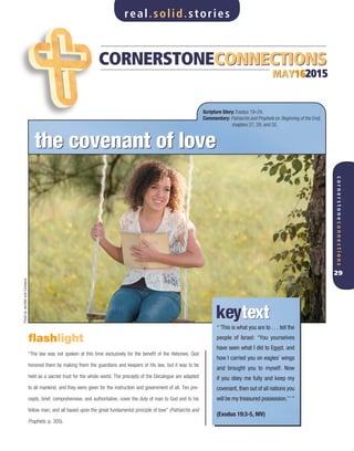 CORNERSTONECONNECTIONSCORNERSTONECONNECTIONS
MAY162015MAY162015
“‘This is what you are to . . . tell the
people of Israel: “You yourselves
have seen what I did to Egypt, and
how I carried you on eagles’ wings
and brought you to myself. Now
if you obey me fully and keep my
covenant, then out of all nations you
will be my treasured possession.”’”
(Exodus 19:3-5, NIV)
keytextkeytext
flashlight
“The law was not spoken at this time exclusively for the benefit of the Hebrews. God
honored them by making them the guardians and keepers of His law, but it was to be
held as a sacred trust for the whole world. The precepts of the Decalogue are adapted
to all mankind, and they were given for the instruction and government of all. Ten pre-
cepts, brief, comprehensive, and authoritative, cover the duty of man to God and to his
fellow man; and all based upon the great fundamental principle of love” (Patriarchs and
Prophets, p. 305).
the covenant of lovethe covenant of love
Scripture Story: Exodus 19–24.
Commentary: Patriarchs and Prophets (or Beginning of the End),
chapters 27, 29, and 32.
real.solid.stories
cornerstoneconnections
29
PhotobyJenniferandCompany
 