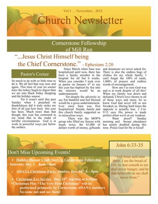Vol 1 … November…2012


                       Church Newsletter
                                   Cornerstone Fellowship
                                        of Mill Run
      “...Jesus Christ Himself being
       the Chief Cornerstone.” - Ephesians 2:20
                                               Since March when Sara was       and donations we never asked for.
                                          hospitalized until now, there has    There is also the endless bags of
         Pastor's Corner                  been a family member in the          clothes for my whole family. I
                                          hospital for all but 6 weeks.        can't forget the 100's of cards,
  So much to do with so little time to    When you consider I took over        1,000's of prayers and endless
  do it. We all feel that way now and     as pastor on January 6th to say      words of encouragement.
  again. This time of year no sooner      this year has baptism by fire into           How am I so sure God was
  does the turkey begin to digest than    the ministry would be an             and is at work despite of all this?
  we are into black friday shopping       understatement.                      When my family was down and
  and the holiday season.                       Yet despite the adversity to   defeated, Christ's love shown in all
          Yet it wasn't until this past   say I'm thankful and feel blessed    of those ways and more, let us
  Sunday when I preached on               would be a gross understatement.     know God had never left us nor
  thankfulness did it truly strike me     Ever since Sara was first            forsaken us. During hard times the
  first of all just how busy this year    hospitalized friends, family and     opposite is actually true. 2 Cor.
  has been. Much more than that           this church family supported us      9:15 says His power is made
  though, this year has cemented in       in miraculous ways.                  perfect when we're at our weakest.
  my mind that in the midst of                    There was the MOP'S                  Want      proof?    Sunday
  terrible circumstances God is at        group who filled my freezer with     morning and Awana attendance
  work in powerful ways just below        meals twice, the $1,000 of           has nearly doubled during this
  the surface.                            dollars worth of money, giftcards    time. Praise God for He is Good!




                                                                                         John 6:33-35
Don't Miss Upcoming Events!
                                                                                        “And Jesus said unto
   • Holiday Bazaar Craft Show @ Cornerstone Fellowship                                them, I am the bread of
– Saturday, Dec. 1 8am – 4pm                                                         life: he that cometh to me
                                                                                     shall never hunger; and he
  •   AWANA Christmas Party Sunday, Dec. 16th 6 – 8pm                                that believeth on me shall
  • Christmas Eve Service Dec. 24th starting at 6:30pm                                      never thirst.”
  *Christmas Play “The Very First Christmas” will be
       performed primarily by Cornerstone AWANA clubbers
       So come out and see them!
 