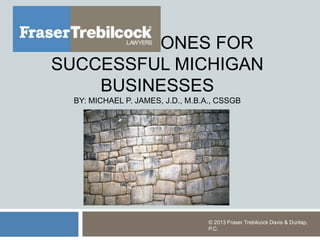CORNERSTONES FOR
SUCCESSFUL MICHIGAN
BUSINESSES
BY: MICHAEL P. JAMES, J.D., M.B.A., CSSGB
© 2013 Fraser Trebilcock Davis &
Dunlap, P.C.
 