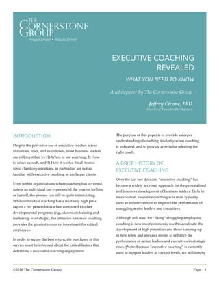 ©2016 The Cornerstone Group Page | 1
EXECUTIVE COACHING
REVEALED
WHAT YOU NEED TO KNOW
A whitepaper by The Cornerstone Group
Jeffrey Cicone, PhD
Director of Executive Development
INTRODUCTION
Despite the pervasive use of executive coaches across
industries, roles, and even levels, most business leaders
are still mystified by: 1) When to use coaching, 2) How
to select a coach, and 3) How it works. Small to mid-
sized client organizations, in particular, are not as
familiar with executive coaching as are larger clients.
Even within organizations where coaching has occurred,
unless an individual has experienced the process for him
or herself, the process can still be quite intimidating.
While individual coaching has a relatively high price
tag on a per person basis when compared to other
developmental programs (e.g., classroom training and
leadership workshops), the intensive nature of coaching
provides the greatest return on investment for critical
employees.
In order to secure the best return, the purchaser of this
service must be informed about the critical factors that
determine a successful coaching engagement.
The purpose of this paper is to provide a deeper
understanding of coaching, to clarify when coaching
is indicated, and to provide criteria for selecting the
right coach.
A BRIEF HISTORY OF
EXECUTIVE COACHING
Over the last few decades, “executive coaching” has
become a widely accepted approach for the personalized
and intensive development of business leaders. Early in
its evolution, executive coaching was most typically
used as an intervention to improve the performance of
struggling senior leaders and executives.
Although still used for “fixing” struggling employees,
coaching is now most commonly used to accelerate the
development of high potentials and those ramping up
in new roles, and also as a means to enhance the
performance of senior leaders and executives in strategic
roles. [Note: Because “executive coaching” is currently
used to support leaders at various levels, we will simply
 