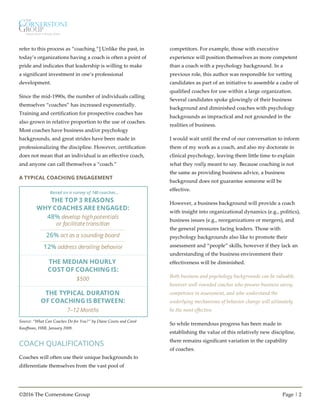 ©2016 The Cornerstone Group Page | 2
refer to this process as “coaching.”] Unlike the past, in
today’s organizations having a coach is often a point of
pride and indicates that leadership is willing to make
a significant investment in one’s professional
development.
Since the mid-1990s, the number of individuals calling
themselves “coaches” has increased exponentially.
Training and certification for prospective coaches has
also grown in relative proportion to the use of coaches.
Most coaches have business and/or psychology
backgrounds, and great strides have been made in
professionalizing the discipline. However, certification
does not mean that an individual is an effective coach,
and anyone can call themselves a “coach.”
A TYPICAL COACHING ENGAGEMENT
Source: “What Can Coaches Do for You?” by Diane Coutu and Carol
Kauffman, HBR, January 2009.
COACH QUALIFICATIONS
Coaches will often use their unique backgrounds to
differentiate themselves from the vast pool of
competitors. For example, those with executive
experience will position themselves as more competent
than a coach with a psychology background. In a
previous role, this author was responsible for vetting
candidates as part of an initiative to assemble a cadre of
qualified coaches for use within a large organization.
Several candidates spoke glowingly of their business
background and diminished coaches with psychology
backgrounds as impractical and not grounded in the
realities of business.
I would wait until the end of our conversation to inform
them of my work as a coach, and also my doctorate in
clinical psychology, leaving them little time to explain
what they really meant to say. Because coaching is not
the same as providing business advice, a business
background does not guarantee someone will be
effective.
However, a business background will provide a coach
with insight into organizational dynamics (e.g., politics),
business issues (e.g., reorganizations or mergers), and
the general pressures facing leaders. Those with
psychology backgrounds also like to promote their
assessment and “people” skills, however if they lack an
understanding of the business environment their
effectiveness will be diminished.
Both business and psychology backgrounds can be valuable,
however well-rounded coaches who possess business savvy,
competence in assessment, and who understand the
underlying mechanisms of behavior change will ultimately
be the most effective.
So while tremendous progress has been made in
establishing the value of this relatively new discipline,
there remains significant variation in the capability
of coaches.
48% develop high potentials
or facilitatetransition
26% act as a sounding board
THE TOP 3 REASONS
WHY COACHES ARE ENGAGED:
12% address derailing behavior
Based on a survey of 140 coaches...
THE MEDIAN HOURLY
COST OF COACHING IS:
$500
THE TYPICAL DURATION
OF COACHING IS BETWEEN:
7–12 Months
 