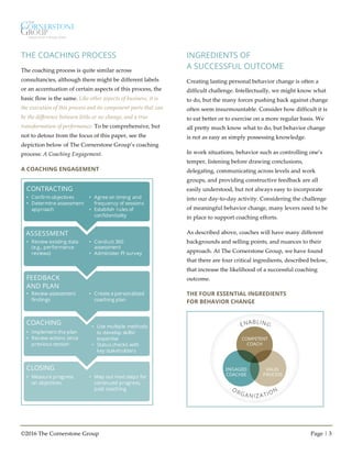 ©2016 The Cornerstone Group Page | 3
THE COACHING PROCESS
The coaching process is quite similar across
consultancies, although there might be different labels
or an accentuation of certain aspects of this process, the
basic flow is the same. Like other aspects of business, it is
the execution of this process and its component parts that can
be the difference between little or no change, and a true
transformation of performance. To be comprehensive, but
not to detour from the focus of this paper, see the
depiction below of The Cornerstone Group’s coaching
process: A Coaching Engagement.
A COACHING ENGAGEMENT
INGREDIENTS OF
A SUCCESSFUL OUTCOME
Creating lasting personal behavior change is often a
difficult challenge. Intellectually, we might know what
to do, but the many forces pushing back against change
often seem insurmountable. Consider how difficult it is
to eat better or to exercise on a more regular basis. We
all pretty much know what to do, but behavior change
is not as easy as simply possessing knowledge.
In work situations, behavior such as controlling one’s
temper, listening before drawing conclusions,
delegating, communicating across levels and work
groups, and providing constructive feedback are all
easily understood, but not always easy to incorporate
into our day-to-day activity. Considering the challenge
of meaningful behavior change, many levers need to be
in place to support coaching efforts.
As described above, coaches will have many different
backgrounds and selling points, and nuances to their
approach. At The Cornerstone Group, we have found
that there are four critical ingredients, described below,
that increase the likelihood of a successful coaching
outcome.
THE FOUR ESSENTIAL INGREDIENTS
FOR BEHAVIOR CHANGE
CONTRACTING
ASSESSMENT
FEEDBACK
AND PLAN
COACHING
CLOSING
• Confirm objectives
• Determine assessment
approach
• Agree on timing and
frequency of sessions
• Establish rules of
confidentiality
• Review existing data
(e.g., performance
reviews)
• Conduct 360
assessment
• Administer PI survey
• Review assessment
findings
• Create a personalized
coaching plan
• Implement the plan
• Review actions since
previous session
• Use multiple methods
to develop skills/
expertise
• Status checks with
key stakeholders
• Measure progress
on objectives
• Map out next steps for
continued progress,
post coaching
COMPETENT
COACH
ENGAGED
COACHEE
VALID
PROCESS
 