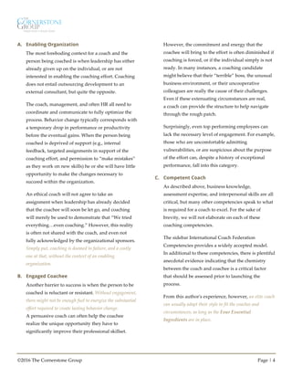 ©2016 The Cornerstone Group Page | 4
A. Enabling Organization
The most foreboding context for a coach and the
person being coached is when leadership has either
already given up on the individual, or are not
interested in enabling the coaching effort. Coaching
does not entail outsourcing development to an
external consultant, but quite the opposite.
The coach, management, and often HR all need to
coordinate and communicate to fully optimize the
process. Behavior change typically corresponds with
a temporary drop in performance or productivity
before the eventual gains. When the person being
coached is deprived of support (e.g., internal
feedback, targeted assignments in support of the
coaching effort, and permission to “make mistakes”
as they work on new skills) he or she will have little
opportunity to make the changes necessary to
succeed within the organization.
An ethical coach will not agree to take an
assignment when leadership has already decided
that the coachee will soon be let go, and coaching
will merely be used to demonstrate that “We tried
everything…even coaching.” However, this reality
is often not shared with the coach, and even not
fully acknowledged by the organizational sponsors.
Simply put, coaching is doomed to failure, and a costly
one at that, without the context of an enabling
organization.
B. Engaged Coachee
Another barrier to success is when the person to be
coached is reluctant or resistant. Without engagement,
there might not be enough fuel to energize the substantial
effort required to create lasting behavior change.
A persuasive coach can often help the coachee
realize the unique opportunity they have to
significantly improve their professional skillset.
However, the commitment and energy that the
coachee will bring to the effort is often diminished if
coaching is forced, or if the individual simply is not
ready. In many instances, a coaching candidate
might believe that their “terrible” boss, the unusual
business environment, or their uncooperative
colleagues are really the cause of their challenges.
Even if these extenuating circumstances are real,
a coach can provide the structure to help navigate
through the rough patch.
Surprisingly, even top performing employees can
lack the necessary level of engagement. For example,
those who are uncomfortable admitting
vulnerabilities, or are suspicious about the purpose
of the effort can, despite a history of exceptional
performance, fall into this category.
C. Competent Coach
As described above, business knowledge,
assessment expertise, and interpersonal skills are all
critical, but many other competencies speak to what
is required for a coach to excel. For the sake of
brevity, we will not elaborate on each of these
coaching competencies.
The sidebar International Coach Federation
Competencies provides a widely accepted model.
In additional to these competencies, there is plentiful
anecdotal evidence indicating that the chemistry
between the coach and coachee is a critical factor
that should be assessed prior to launching the
process.
From this author's experience, however, an elite coach
can usually adapt their style to fit the coachee and
circumstances, as long as the Four Essential
Ingredients are in place.
 