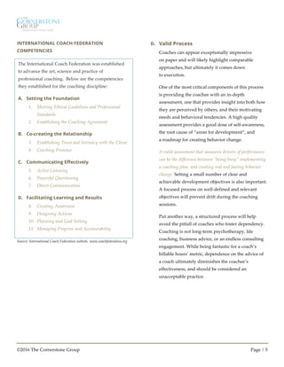 ©2016 The Cornerstone Group Page | 5
INTERNATIONAL COACH FEDERATION
COMPETENCIES
Source: International Coach Federation website, www.coachfederation.org
D. Valid Process
Coaches can appear exceptionally impressive
on paper and will likely highlight comparable
approaches, but ultimately it comes down
to execution.
One of the most critical components of this process
is providing the coachee with an in-depth
assessment, one that provides insight into both how
they are perceived by others, and their motivating
needs and behavioral tendencies. A high quality
assessment provides a good dose of self-awareness,
the root cause of “areas for development”, and
a roadmap for creating behavior change.
A valid assessment that measures drivers of performance
can be the difference between “being busy” implementing
a coaching plan, and creating real and lasting behavior
change. Setting a small number of clear and
achievable development objectives is also important.
A focused process on well-defined and relevant
objectives will prevent drift during the coaching
sessions.
Put another way, a structured process will help
avoid the pitfall of coaches who foster dependency.
Coaching is not long-term psychotherapy, life
coaching, business advice, or an endless consulting
engagement. While being fantastic for a coach’s
billable hours’ metric, dependence on the advice of
a coach ultimately diminishes the coachee’s
effectiveness, and should be considered an
unacceptable practice.
The International Coach Federation was established
to advance the art, science and practice of
professional coaching. Below are the competencies
they established for the coaching discipline:
A. Setting the Foundation
1. Meeting Ethical Guidelines and Professional
Standards
2. Establishing the Coaching Agreement
B. Co-creating the Relationship
3. Establishing Trust and Intimacy with the Client
4. Coaching Presence
C. Communicating Effectively
5. Active Listening
6. Powerful Questioning
7. Direct Communication
D. Facilitating Learning and Results
8. Creating Awareness
9. Designing Actions
10. Planning and Goal Setting
11. Managing Progress and Accountability
 