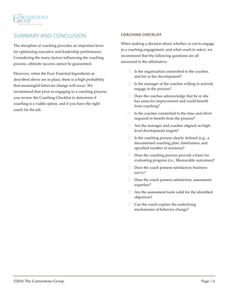 ©2016 The Cornerstone Group Page | 6
SUMMARY AND CONCLUSION
The discipline of coaching provides an important lever
for optimizing executive and leadership performance.
Considering the many factors influencing the coaching
process, ultimate success cannot be guaranteed.
However, when the Four Essential Ingredients as
described above are in place, there is a high probability
that meaningful behavior change will occur. We
recommend that prior to engaging in a coaching process,
you review the Coaching Checklist to determine if
coaching is a viable option, and if you have the right
coach for the job.
COACHING CHECKLIST
When making a decision about whether or not to engage
in a coaching engagement, and what coach to select, we
recommend that the following questions are all
answered in the affirmative:
£ Is the organization committed to the coachee,
and his or her development?
£ Is the manager of the coachee willing to actively
engage in the process?
£ Does the coachee acknowledge that he or she
has areas for improvement and could benefit
from coaching?
£ Is the coachee committed to the time and effort
required to benefit from the process?
£ Are the manager and coachee aligned on high-
level development targets?
£ Is the coaching process clearly defined (e.g., a
documented coaching plan, timeframes, and
specified number of sessions)?
£ Does the coaching process provide a basis for
evaluating progress (i.e., Measurable outcomes)?
£ Does the coach possess satisfactory business
savvy?
£ Does the coach possess satisfactory assessment
expertise?
£ Are the assessment tools valid for the identified
objectives?
£ Can the coach explain the underlying
mechanisms of behavior change?
 