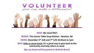 WHO: We need YOU!
WHERE: The Corner Table Soup Kitchen - Newton, NC
WHEN: December 5th A/B and 7th C/D 10:45am to 1pm
WHY: Help us serve lunch. It’s a great way to give back to the
community and help others in need.
Sign up sheets will be posted on Bulletin Board.
 