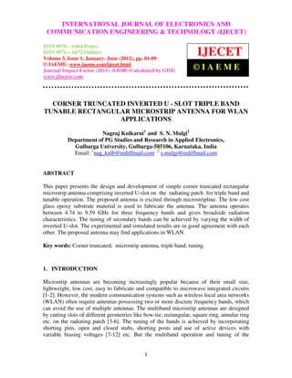 INTERNATIONAL JOURNAL OF ELECTRONICS AND
International Journal of Electronics and Communication Engineering & Technology (IJECET), ISSN 0976
– 6464(Print), ISSN 0976 – 6472(Online) Volume 3, Issue 1, January- June (2012), © IAEME
 COMMUNICATION ENGINEERING & TECHNOLOGY (IJECET)

ISSN 0976 – 6464(Print)
ISSN 0976 – 6472(Online)
Volume 3, Issue 1, January- June (2012), pp. 01-09
                                                                          IJECET
© IAEME: www.iaeme.com/ijecet.html
Journal Impact Factor (2011)- 0.8500 (Calculated by GISI)               ©IAEME
www.jifactor.com




  CORNER TRUNCATED INVERTED U - SLOT TRIPLE BAND
TUNABLE RECTANGULAR MICROSTRIP ANTENNA FOR WLAN
                 APPLICATIONS

                        Nagraj Kulkarni1 and S. N. Mulgi2
           Department of PG Studies and Research in Applied Electronics,
             Gulbarga University, Gulbarga-585106, Karnataka, India
             Email: 1nag_kulb@rediffmail.com 2 s.mulgi@rediffmail.com


ABSTRACT

This paper presents the design and development of simple corner truncated rectangular
microstrip antenna comprising inverted U-slot on the radiating patch for triple band and
tunable operation. The proposed antenna is excited through microstripline. The low cost
glass epoxy substrate material is used to fabricate the antenna. The antenna operates
between 4.74 to 9.59 GHz for three frequency bands and gives broadside radiation
characteristics. The tuning of secondary bands can be achieved by varying the width of
inverted U-slot. The experimental and simulated results are in good agreement with each
other. The proposed antenna may find applications in WLAN.

Key words: Corner truncated, microstrip antenna, triple band, tuning.



1. INTRODUCTION

Microstrip antennas are becoming increasingly popular because of their small size,
lightweight, low cost, easy to fabricate and compatible to microwave integrated circuits
[1-2]. However, the modern communication systems such as wireless local area networks
(WLAN) often require antennas possessing two or more discrete frequency bands, which
can avoid the use of multiple antennas. The multiband microstrip antennas are designed
by cutting slots of different geometries like bow-tie, rectangular, square ring, annular ring
etc. on the radiating patch [3-6]. The tuning of the bands is achieved by incorporating
shorting pins, open and closed stubs, shorting posts and use of active devices with
variable biasing voltages [7-12] etc. But the multiband operation and tuning of the


                                                1
 