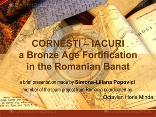 CORNEŞTI – IACURI
a Bronze Age Fortification
  in the Romanian Banat
a brief presentation made by Simona-Liliana Popovici
 member of the team project from Romania coordinated by
                                        Octavian Horia Minda
 