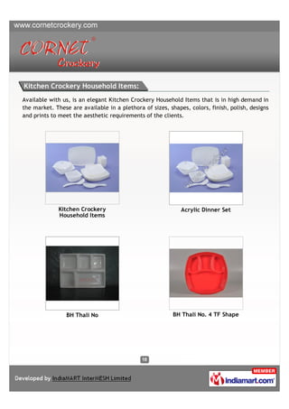 Kitchen Crockery Household Items:
Available with us, is an elegant Kitchen Crockery Household Items that is in high demand in
the market. These are available in a plethora of sizes, shapes, colors, finish, polish, designs
and prints to meet the aesthetic requirements of the clients.




             Kitchen Crockery                                Acrylic Dinner Set
             Household Items




                BH Thali No                               BH Thali No. 4 TF Shape
 