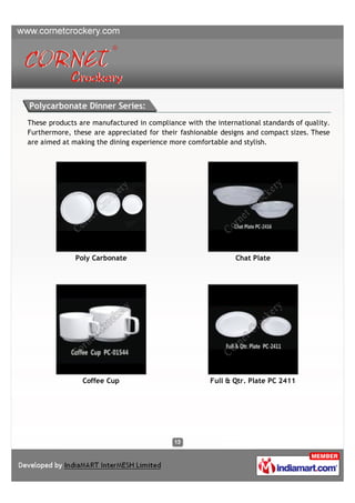 Polycarbonate Dinner Series:
These products are manufactured in compliance with the international standards of quality.
Furthermore, these are appreciated for their fashionable designs and compact sizes. These
are aimed at making the dining experience more comfortable and stylish.




              Poly Carbonate                                 Chat Plate




                Coffee Cup                            Full & Qtr. Plate PC 2411
 