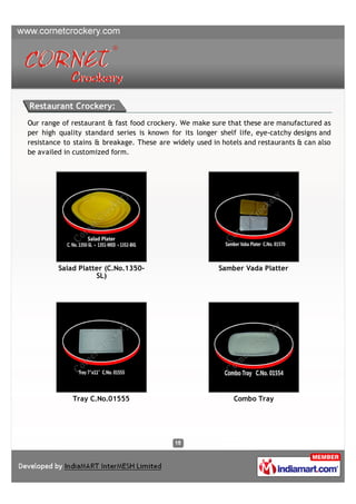 Restaurant Crockery:
Our range of restaurant & fast food crockery. We make sure that these are manufactured as
per high quality standard series is known for its longer shelf life, eye-catchy designs and
resistance to stains & breakage. These are widely used in hotels and restaurants & can also
be availed in customized form.




         Salad Platter (C.No.1350-                       Samber Vada Platter
                    SL)




             Tray C.No.01555                                 Combo Tray
 