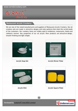 Restaurant Acrylic Crockery:
We are one of the noted manufacturers and suppliers of Restaurant Acrylic Crockery. Our all
crockery sets are made in attractive designs and color patterns that meet the varied needs
of the customers. Our crockery items are widely used in residences, restaurants, hotels and
cafeteria centres. Key properties of our all acrylic fibre products are attractive design,
smooth finishing and light weight.




             Acrylic Soup Set                            Acrylic Dinner Plate




                Acrylic Dish                             Acrylic Square Plate
 