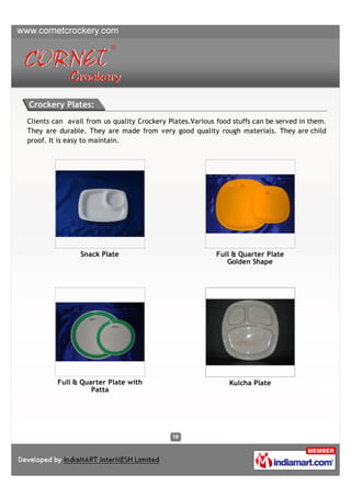 Crockery Plates:
Clients can avail from us quality Crockery Plates.Various food stuffs can be served in them.
They are durable. They are made from very good quality rough materials. They are child
proof. It is easy to maintain.




                Snack Plate                               Full & Quarter Plate
                                                             Golden Shape




         Full & Quarter Plate with                            Kulcha Plate
                   Patta
 