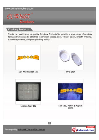 Crockery Products:
Clients can avail from us quality Crockery Products.We provide a wide range of crockery
items and which can be obtained in different shapes, sizes, vibrant colors, smooth finishing,
attractive patterns, and good polishing ability.




            Salt And Pepper Set                                 Oval Dish




              Section Tray Big                          Salt Set , Jamot & Napkin
                                                                   Stand
 