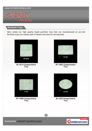 Partition Tray:
Here comes our high quality based partition tray that are manufactured at our end.
Partition trays are mostly used in hostels and mess for serving food.




         Bt-1814 Compartment                      BT-1802 Compartment
                 Tray                                     Tray




         BT-1808 Compartment                      Bt-1828 Compartment
                 Tray                                     Tray
 