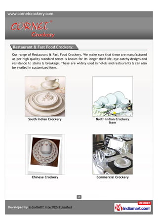Restaurant & Fast Food Crockery:
Our range of Restaurant & Fast Food Crockery. We make sure that these are manufactured
as per high quality standard series is known for its longer shelf life, eye-catchy designs and
resistance to stains & breakage. These are widely used in hotels and restaurants & can also
be availed in customized form.




           South Indian Crockery                          North Indian Crockery
                                                                   Item




             Chinese Crockery                             Commercial Crockery
 