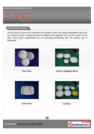 Catering Crockery:
We are bound to serve our customers with products which can replace disposable items with
our range of acrylic crockery products to define class hygienity and vale for money on the
other hand social responsibility by not polluting surrounding with the lauseic way of
disposable.




                Chat Plate                            Sweet & Golgappa Katori




                Chilla Plate                                  Dal Bowl
 