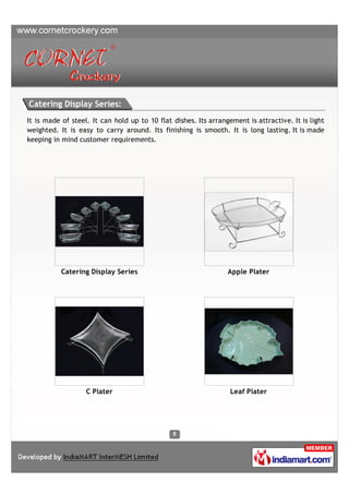 Catering Display Series:
It is made of steel. It can hold up to 10 flat dishes. Its arrangement is attractive. It is light
weighted. It is easy to carry around. Its finishing is smooth. It is long lasting. It is made
keeping in mind customer requirements.




           Catering Display Series                               Apple Plater




                   C Plater                                       Leaf Plater
 