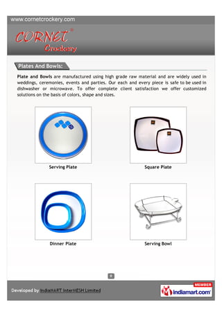 Plates And Bowls:
Plate and Bowls are manufactured using high grade raw material and are widely used in
weddings, ceremonies, events and parties. Our each and every piece is safe to be used in
dishwasher or microwave. To offer complete client satisfaction we offer customized
solutions on the basis of colors, shape and sizes.




              Serving Plate                                Square Plate




               Dinner Plate                                Serving Bowl
 