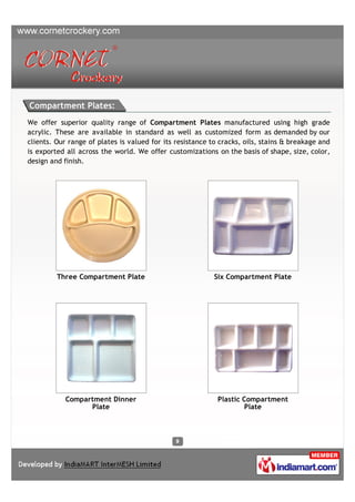 Compartment Plates:
We offer superior quality range of Compartment Plates manufactured using high grade
acrylic. These are available in standard as well as customized form as demanded by our
clients. Our range of plates is valued for its resistance to cracks, oils, stains & breakage and
is exported all across the world. We offer customizations on the basis of shape, size, color,
design and finish.




         Three Compartment Plate                           Six Compartment Plate




            Compartment Dinner                              Plastic Compartment
                  Plate                                             Plate
 