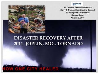 HOW ONE CITY HEALED
DISASTER RECOVERY AFTER
2011 JOPLIN, MO., TORNADO
Jill Cornett, Executive Director
Harry S Truman Coordinating Council
EDA Regional Conference
Denver, Colo.
August 2, 2016
 