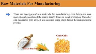 Raw Materials For Manufacturing
There are two types of raw materials for manufacturing corn flakes one corn
meal. it can be combined the maize starchy foods or in set proportion. The other
one material is corn grits, it also can mix some spice during the manufacturing
process.
Maize Starchy
Corn Grits
 