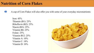 Nutrition of Corn Flakes
A cup of Corn Flakes will also offer you with some of your everyday micronutrients:
Iron: 45%
Thiamin (B1): 25%
Riboflavin (B2): 25%
Niacin (B3): 25%
Vitamin B6: 25%
Folate: 25%
Vitamin B12: 25%
Vitamin A: 10%
Vitamin C: 10%
Vitamin D: 10%
 