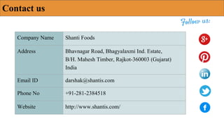 Contact us
Company Name Shanti Foods
Address Bhavnagar Road, Bhagyalaxmi Ind. Estate,
B/H. Mahesh Timber, Rajkot-360003 (Gujarat)
India
Email ID darshak@shantis.com
Phone No +91-281-2384518
Website http://www.shantis.com/
 