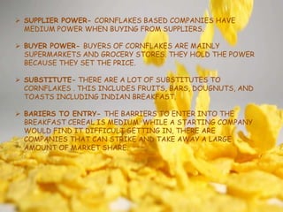  SUPPLIER POWER- CORNFLAKES BASED COMPANIES HAVE
MEDIUM POWER WHEN BUYING FROM SUPPLIERS.
 BUYER POWER- BUYERS OF CORNFLAKES ARE MAINLY
SUPERMARKETS AND GROCERY STORES. THEY HOLD THE POWER
BECAUSE THEY SET THE PRICE.
 SUBSTITUTE- THERE ARE A LOT OF SUBSTITUTES TO
CORNFLAKES . THIS INCLUDES FRUITS, BARS, DOUGNUTS, AND
TOASTS INCLUDING INDIAN BREAKFAST.
 BARIERS TO ENTRY- THE BARRIERS TO ENTER INTO THE
BREAKFAST CEREAL IS MEDIUM. WHILE A STARTING COMPANY
WOULD FIND IT DIFFICULT GETTING IN, THERE ARE
COMPANIES THAT CAN STRIKE AND TAKE AWAY A LARGE
AMOUNT OF MARKET SHARE.
 