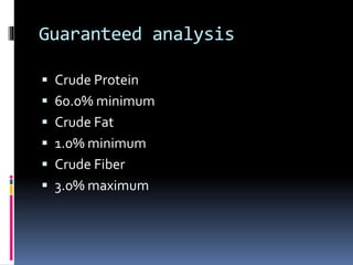 Guaranteed analysis
 Crude Protein
 60.0% minimum
 Crude Fat
 1.0% minimum
 Crude Fiber
 3.0% maximum
 