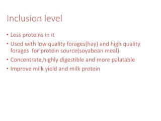 Inclusion level
• Less proteins in it
• Used with low quality forages(hay) and high quality
forages for protein source(soyabean meal)
• Concentrate,highly digestible and more palatable
• Improve milk yield and milk protein
 