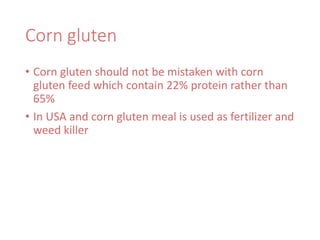 Corn gluten
• Corn gluten should not be mistaken with corn
gluten feed which contain 22% protein rather than
65%
• In USA and corn gluten meal is used as fertilizer and
weed killer
 