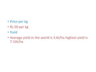 • Price per kg
• Rs 50 per kg
• Yield
• Average yield in the world is 3.6t/ha highest yield is
7-10t/ha
 