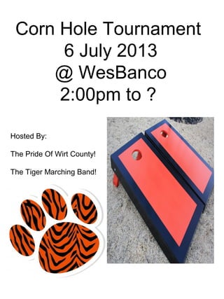 Corn Hole Tournament
6 July 2013
@ WesBanco
2:00pm to ?
Hosted By:
The Pride Of Wirt County!
The Tiger Marching Band!
 