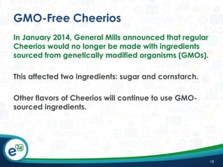 GMO-Free Cheerios
In January 2014, General Mills announced that regular
Cheerios would no longer be made with ingredients
sourced from genetically modified organisms (GMOs).
This affected two ingredients: sugar and cornstarch.
Other flavors of Cheerios will continue to use GMOsourced ingredients.

18

 
