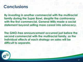 Conclusions
By investing in another commercial with the multiracial
family during the Super Bowl, despite the controversy
with the first commercial, General Mills made a social
statement beyond selling more cereal into advocacy.
The GMO-free announcement occurred just before the
second commercial with the multiracial family, so the
individual effects of each strategy on sales will be
difficult to separate.

37

 