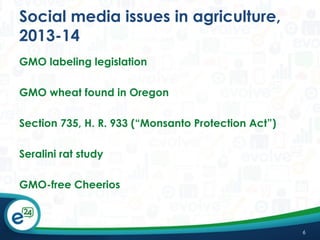 Social media issues in agriculture,
2013-14
GMO labeling legislation
GMO wheat found in Oregon
Section 735, H. R. 933 (“Monsanto Protection Act”)
Seralini rat study
GMO-free Cheerios

6

 