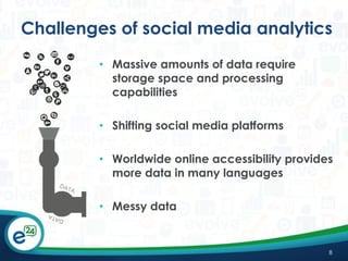 Challenges of social media analytics
• Massive amounts of data require
storage space and processing
capabilities

• Shifting social media platforms
• Worldwide online accessibility provides
more data in many languages
• Messy data

8

 