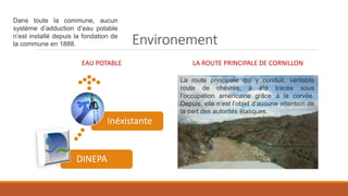 Environement
EAU POTABLE
DINEPA
Inéxistante
LA ROUTE PRINCIPALE DE CORNILLON
La route principale qui y conduit, véritable
route de chèvres, a été tracée sous
l’occupation américaine grâce à la corvée.
Depuis, elle n’est l’objet d’aucune attention de
la part des autorités étatiques.
Dans toute la commune, aucun
système d’adduction d’eau potable
n’est installé depuis la fondation de
la commune en 1888.
 