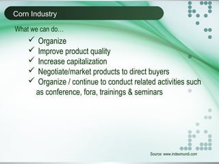 Corn Industry
Source: www.indexmundi.com
What we can do…
 Organize
 Improve product quality
 Increase capitalization
 Negotiate/market products to direct buyers
 Organize / continue to conduct related activities such
as conference, fora, trainings & seminars
 
