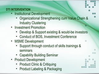 DTI INTERVENTION
• Institutional Development
• Organizational Strengthening cum Value Chain &
Industry Clustering
• Investment Promotion
• Develop & Support existing & would-be investors
• Conduct of BOS, Investment Conference
• MSME Development
• Support through conduct of skills trainings &
seminars
• Capability Building Seminar
• Product Development
• Product Clinic & Critiquing
• Product Labeling & Packaging
 
