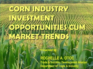 CORN INDUSTRYCORN INDUSTRY
INVESTMENTINVESTMENT
OPPORTUNITIES CUMOPPORTUNITIES CUM
MARKET TRENDSMARKET TRENDS
Presented by:
ROCHELLE A. OTOC
Trade & Industry Development Analyst
Department of Trade & Industry
 