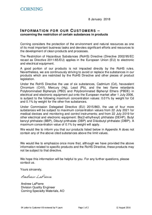 04 Letter to Customer V8 reviewed by P Laum Page 1 of 2 12 August 2016
8 January 2018
INFORM ATION FOR OUR CUSTOMERS –
concerning the restriction of certain substances in products
Corning considers the protection of the environment and natural resources as one
of its most important business tasks and devotes significant efforts and resources to
the development of clean products and processes.
The Restriction of Hazardous Substances (RoHS) Directive (Directive 2002/95/EC
recast as Directive 2011/65/EU) applies in the European Union (EU) to electronic
and electrical equipment.
A good portion of our products is not impacted directly by the RoHS rules.
Nevertheless, we are continuously striving to avoid or replace the substances in our
products which are restricted by the RoHS Directive and other pieces of product
legislation.
Under the RoHS Directive the use of six substances, Cadmium (Cd), hexavalent
Chromium (CrVI), Mercury (Hg), Lead (Pb), and the two flame retardants
Polybrominated Biphenyls (PBD) and Polybrominated Biphenyl Ethers (PBDE) in
electrical and electronic equipment put onto the European market after 1 July 2006,
is subject to the following maximum concentration values: 0.01% by weight for Cd
and 0.1% by weight for the other five substances.
Under Commission Delegated Directive (EU) 2015/863, the use of four more
substances will be subject to maximum concentration values from 22 July 2021 for
medical devices and monitoring and control instruments; and from 22 July 2019 for
other electrical and electronic equipment: Bis(2-ethylhexyl) phthalate (DEHP), Butyl
benzyl phthalate (BBP), Dibutyl phthalate (DBP) and Diisobutyl phthalate (DIBP). A
maximum concentration value of 0.1% by weight will apply.
We would like to inform you that our products listed below in Appendix A does not
contain any of the above cited substances above the limit values.
We would like to emphasize once more that, although we have provided the above
information related to specific products and the RoHS Directive, these products may
not be subject to that directive.
We hope this information will be helpful to you. For any further questions, please
contact us.
Yours sincerely,
Andrew LaPierre
Division Quality Engineer
Corning Specialty Materials, AO
 