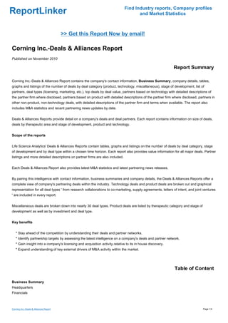 Find Industry reports, Company profiles
ReportLinker                                                                         and Market Statistics



                                        >> Get this Report Now by email!

Corning Inc.-Deals & Alliances Report
Published on November 2010

                                                                                                             Report Summary

Corning Inc.-Deals & Alliances Report contains the company's contact information, Business Summary, company details, tables,
graphs and listings of the number of deals by deal category (product, technology, miscellaneous), stage of development, list of
partners, deal types (licensing, marketing, etc.), top deals by deal value, partners based on technology with detailed descriptions of
the partner firm where disclosed, partners based on product with detailed descriptions of the partner firm where disclosed, partners in
other non-product, non-technology deals, with detailed descriptions of the partner firm and terms when available. The report also
includes M&A statistics and recent partnering news updates by date.


Deals & Alliances Reports provide detail on a company's deals and deal partners. Each report contains information on size of deals,
deals by therapeutic area and stage of development, product and technology.


Scope of the reports


Life Science Analytics' Deals & Alliances Reports contain tables, graphs and listings on the number of deals by deal category, stage
of development and by deal type within a chosen time horizon. Each report also provides value information for all major deals. Partner
listings and more detailed descriptions on partner firms are also included.


Each Deals & Alliances Report also provides latest M&A statistics and latest partnering news releases.


By pairing this intelligence with contact information, business summaries and company details, the Deals & Alliances Reports offer a
complete view of company's partnering deals within the industry. Technology deals and product deals are broken out and graphical
representation for all deal types ' from research collaborations to co-marketing, supply agreements, letters of intent, and joint ventures
' are included in every report.


Miscellaneous deals are broken down into nearly 30 deal types. Product deals are listed by therapeutic category and stage of
development as well as by investment and deal type.


Key benefits


   * Stay ahead of the competition by understanding their deals and partner networks.
   * Identify partnership targets by assessing the latest intelligence on a company's deals and partner network.
   * Gain insight into a company's licensing and acquisition activity relative to its in house discovery.
   * Expand understanding of key external drivers of M&A activity within the market.




                                                                                                              Table of Content

Business Summary
Headquarters
Financials



Corning Inc.-Deals & Alliances Report                                                                                            Page 1/4
 