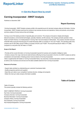Find Industry reports, Company profiles
ReportLinker                                                                     and Market Statistics



                                       >> Get this Report Now by email!

Corning Incorporated - SWOT Analysis
Published on December 2009

                                                                                                           Report Summary

Corning Incorporated - SWOT Analysis company profile is the essential source for top-level company data and information. Corning
Incorporated - SWOT Analysis examines the company's key business structure and operations, history and products, and provides
summary analysis of its key revenue lines and strategy.


Corning is one of the leading providers of specialty glass and ceramics. The company is focused on display technologies,
telecommunications, environmental technologies, specialty materials, and life sciences. The company primarily operates in Asia
Pacific and North America. It is headquartered in Corning, New York and employs 27,000 people. The company recorded revenues
of $5,948 million during the financial year (FY) ended December 2008, an increase of 1.5% over FY2007. The operating profit of the
company was $1,520 million during FY2008, an increase of 40.6% over FY2007. The net profit was $5,257 million in FY 2008,
compared to a net profit of $2,150 million in FY2007.


Scope of the Report


- Provides all the crucial information on Corning Incorporated required for business and competitor intelligence needs
- Contains a study of the major internal and external factors affecting Corning Incorporated in the form of a SWOT analysis as well as
a breakdown and examination of leading product revenue streams of Corning Incorporated
-Data is supplemented with details on Corning Incorporated history, key executives, business description, locations and subsidiaries
as well as a list of products and services and the latest available statement from Corning Incorporated


Reasons to Purchase


- Support sales activities by understanding your customers' businesses better
- Qualify prospective partners and suppliers
- Keep fully up to date on your competitors' business structure, strategy and prospects
- Obtain the most up to date company information available




                                                                                                           Table of Content

Table of Contents:
This product typically includes the following sections:


SWOT COMPANY PROFILE: Corning Incorporated
Key Facts: Corning Incorporated
Company Overview: Corning Incorporated
Business Description: Corning Incorporated
Company History: Corning Incorporated
Key Employees: Corning Incorporated
Key Employee Biographies: Corning Incorporated



Corning Incorporated - SWOT Analysis                                                                                          Page 1/4
 