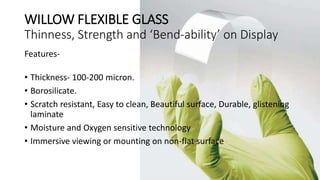 WILLOW FLEXIBLE GLASS
Thinness, Strength and ‘Bend-ability’ on Display
Features-
• Thickness- 100-200 micron.
• Borosilicate.
• Scratch resistant, Easy to clean, Beautiful surface, Durable, glistening
laminate
• Moisture and Oxygen sensitive technology
• Immersive viewing or mounting on non-flat surface