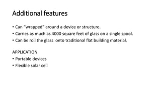 Additional features
• Can “wrapped” around a device or structure.
• Carries as much as 4000 square feet of glass on a single spool.
• Can be roll the glass onto traditional flat building material.
APPLICATION
• Portable devices
• Flexible solar cell
