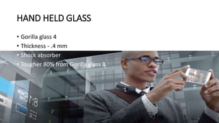HAND HELD GLASS
• Gorilla glass 4
• Thickness - .4 mm
• Shock absorber
• Tougher 80% from Gorilla glass 3
